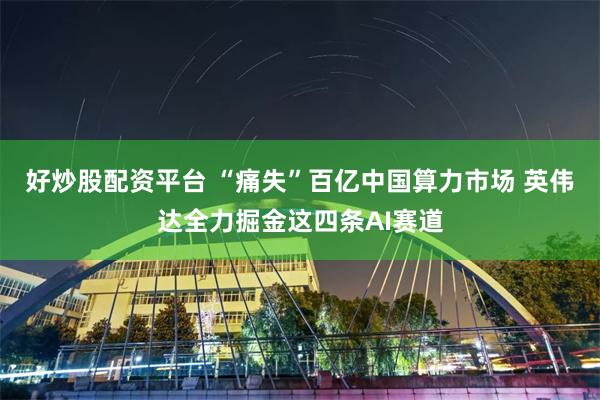 好炒股配资平台 “痛失”百亿中国算力市场 英伟达全力掘金这四条AI赛道
