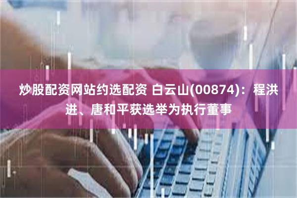 炒股配资网站约选配资 白云山(00874)：程洪进、唐和平获选举为执行董事
