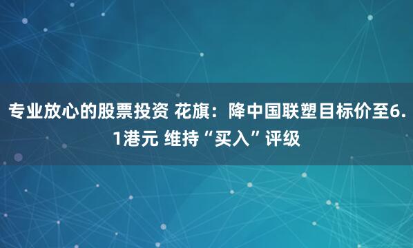 专业放心的股票投资 花旗：降中国联塑目标价至6.1港元 维持“买入”评级