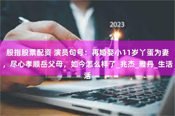 股指股票配资 演员句号：再婚娶小11岁丫蛋为妻，尽心孝顺岳父母，如今怎么样了_兆杰_雅丹_生活