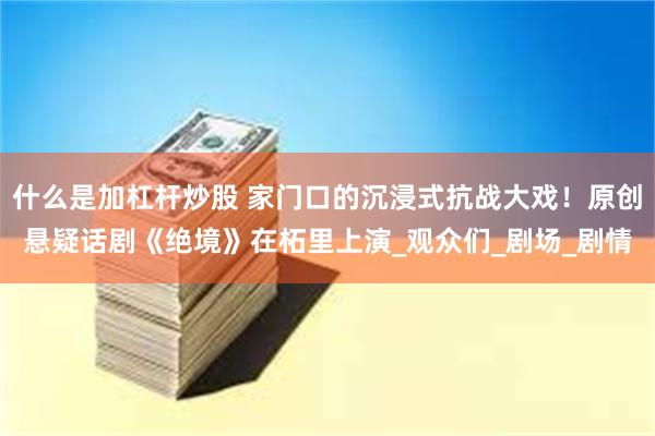 什么是加杠杆炒股 家门口的沉浸式抗战大戏！原创悬疑话剧《绝境》在柘里上演_观众们_剧场_剧情