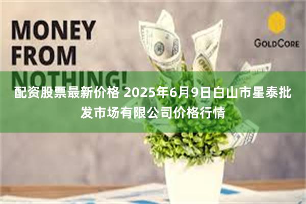 配资股票最新价格 2025年6月9日白山市星泰批发市场有限公司价格行情