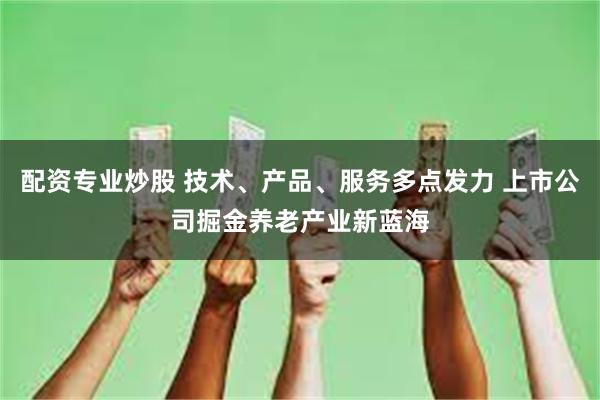配资专业炒股 技术、产品、服务多点发力 上市公司掘金养老产业新蓝海
