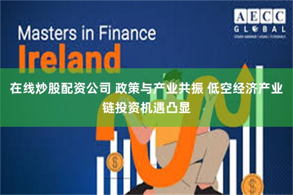 在线炒股配资公司 政策与产业共振 低空经济产业链投资机遇凸显