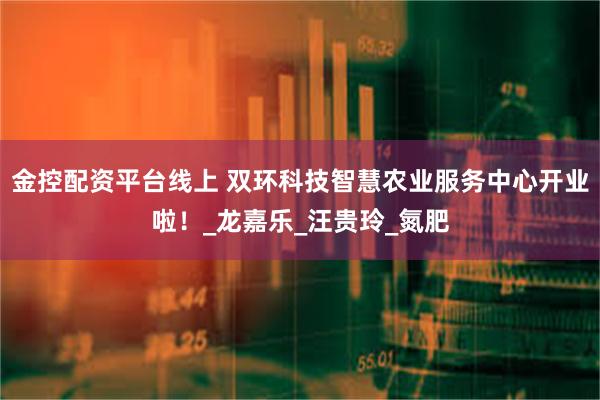 金控配资平台线上 双环科技智慧农业服务中心开业啦！_龙嘉乐_汪贵玲_氮肥