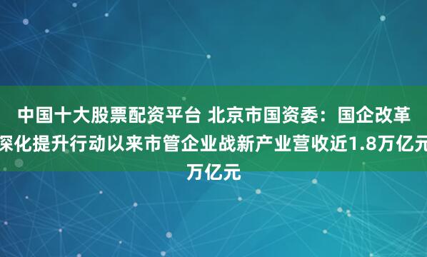 中国十大股票配资平台 北京市国资委：国企改革深化提升行动以来市管企业战新产业营收近1.8万亿元