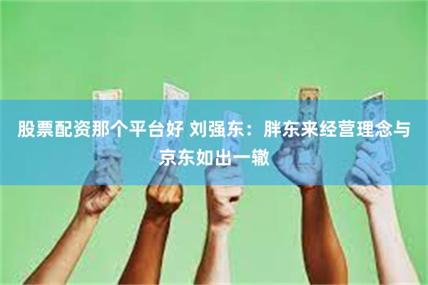 股票配资那个平台好 刘强东：胖东来经营理念与京东如出一辙