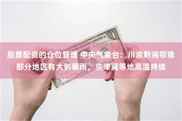 股票配资的仓位管理 中央气象台：川渝黔湘鄂豫部分地区有大到暴雨，京津冀等地高温持续