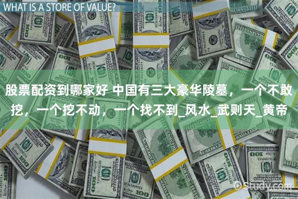 股票配资到哪家好 中国有三大豪华陵墓，一个不敢挖，一个挖不动，一个找不到_风水_武则天_黄帝