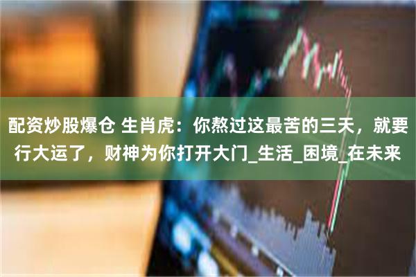 配资炒股爆仓 生肖虎：你熬过这最苦的三天，就要行大运了，财神为你打开大门_生活_困境_在未来